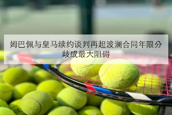 姆巴佩与皇马续约谈判再起波澜合同年限分歧成最大阻碍