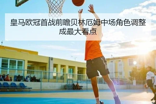 皇马欧冠首战前瞻贝林厄姆中场角色调整成最大看点